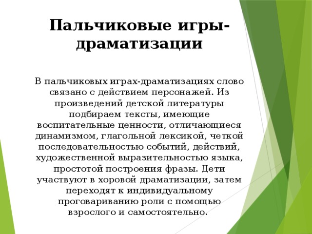 Пальчиковые игры-драматизации  В пальчиковых играх-драматизациях слово связано с действием персонажей. Из произведений детской литературы подбираем тексты, имеющие воспитательные ценности, отличающиеся динамизмом, глагольной лексикой, четкой последовательностью событий, действий, художественной выразительностью языка, простотой построения фразы. Дети участвуют в хоровой драматизации, затем переходят к индивидуальному проговариванию роли с помощью взрослого и самостоятельно.