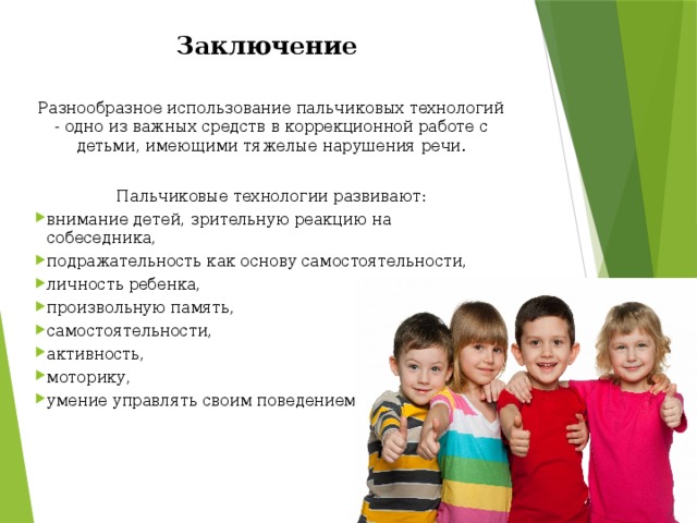 Заключение  Разнообразное использование пальчиковых технологий - одно из важных средств в коррекционной работе с детьми, имеющими тяжелые нарушения речи. Пальчиковые технологии развивают: внимание детей, зрительную реакцию на собеседника, подражательность как основу самостоятельности, личность ребенка, произвольную память, самостоятельности, активность, моторику, умение управлять своим поведением.