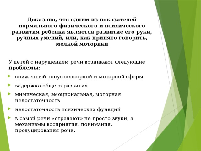 Доказано, что одним из показателей нормального физического и психического развития ребенка является развитие его руки, ручных умений, или, как принято говорить, мелкой моторики У детей с нарушением речи возникают следующие проблемы :