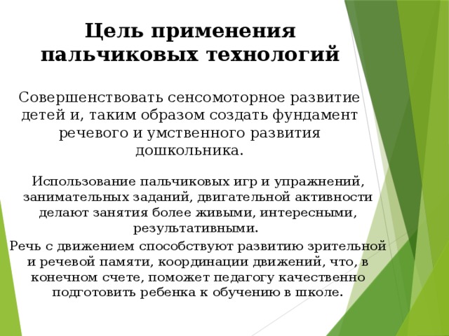 Цель применения пальчиковых технологий Совершенствовать сенсомоторное развитие детей и, таким образом создать фундамент речевого и умственного развития дошкольника. Использование пальчиковых игр и упражнений, занимательных заданий, двигательной активности делают занятия более живыми, интересными, результативными. Речь с движением способствуют развитию зрительной и речевой памяти, координации движений, что, в конечном счете, поможет педагогу качественно подготовить ребенка к обучению в школе.