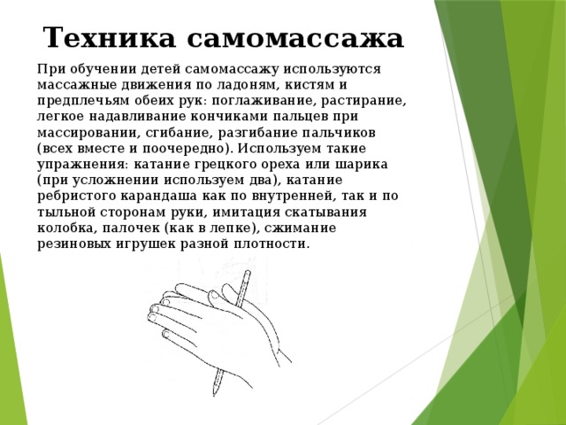 Техника самомассажа При обучении детей самомассажу используются массажные движения по ладоням, кистям и предплечьям обеих рук: поглаживание, растирание, легкое надавливание кончиками пальцев при массировании, сгибание, разгибание пальчиков (всех вместе и поочередно). Используем такие упражнения: катание грецкого ореха или шарика (при усложнении используем два), катание ребристого карандаша как по внутренней, так и по тыльной сторонам руки, имитация скатывания колобка, палочек (как в лепке), сжимание резиновых игрушек разной плотности.