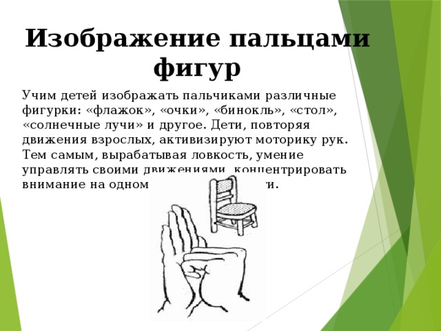 Изображение пальцами фигур Учим детей изображать пальчиками различные фигурки: «флажок», «очки», «бинокль», «стол», «солнечные лучи» и другое. Дети, повторяя движения взрослых, активизируют моторику рук. Тем самым, вырабатывая ловкость, умение управлять своими движениями, концентрировать внимание на одном виде деятельности.