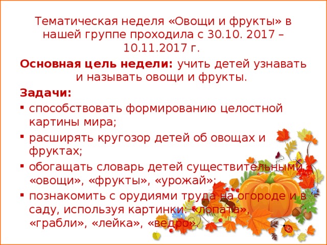 Тематическая неделя «Овощи и фрукты» в нашей группе проходила с 30.10. 2017 – 10.11.2017 г. Основная цель недели: учить детей узнавать и называть овощи и фрукты. Задачи: способствовать формированию целостной картины мира; расширять кругозор детей об овощах и фруктах; обогащать словарь детей существительными «овощи», «фрукты», «урожай»; познакомить с орудиями труда на огороде и в саду, используя картинки: «лопата», «грабли», «лейка», «ведро».