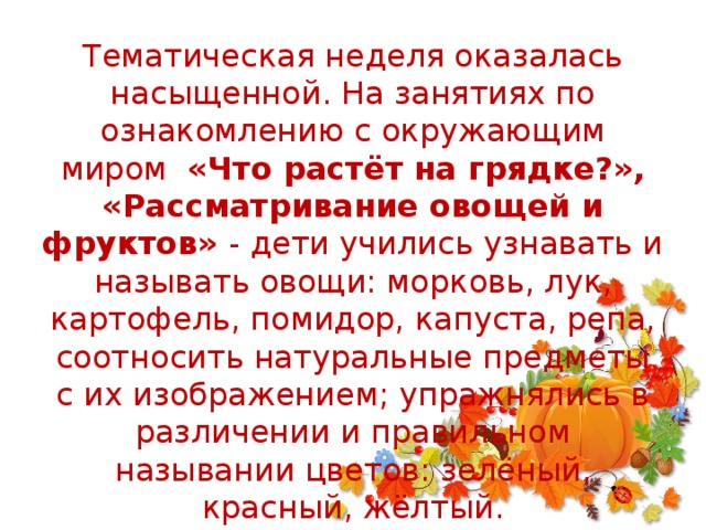 Тематическая неделя оказалась насыщенной. На занятиях по ознакомлению с окружающим миром «Что растёт на грядке?», «Рассматривание овощей и фруктов» - дети учились узнавать и называть овощи: морковь, лук, картофель, помидор, капуста, репа, соотносить натуральные предметы с их изображением; упражнялись в различении и правильном назывании цветов: зелёный, красный, жёлтый.