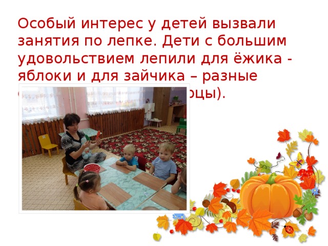 Особый интерес у детей вызвали занятия по лепке. Дети с большим удовольствием лепили для ёжика - яблоки и для зайчика – разные овощи (морковь и огурцы).