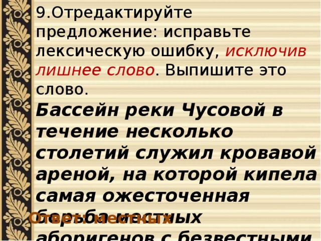 9.Отредактируйте предложение: исправьте лексическую ошибку, исключив лишнее слово . Выпишите это слово. Бассейн реки Чусовой в течение несколько столетий служил кровавой ареной, на которой кипела самая ожесточенная борьба местных аборигенов с безвестными пришельцами. Ответ: местных