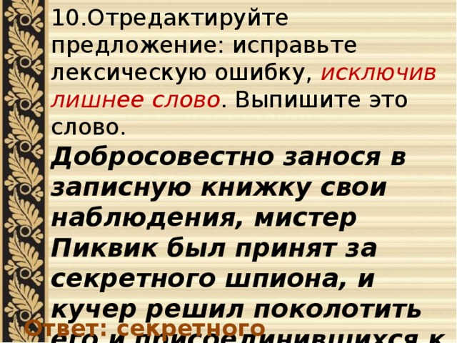 10.Отредактируйте предложение: исправьте лексическую ошибку, исключив лишнее слово . Выпишите это слово. Добросовестно занося в записную книжку свои наблюдения, мистер Пиквик был принят за секретного шпиона, и кучер решил поколотить его и присоединившихся к нему друзей . Ответ: секретного