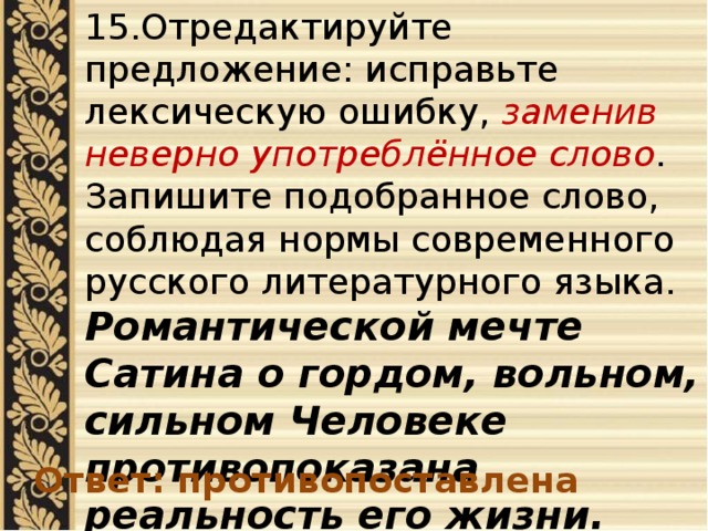 15.Отредактируйте предложение: исправьте лексическую ошибку, заменив неверно употреблённое слово . Запишите подобранное слово, соблюдая нормы современного русского литературного языка. Романтической мечте Сатина о гордом, вольном, сильном Человеке противопоказана реальность его жизни. Ответ: противопоставлена