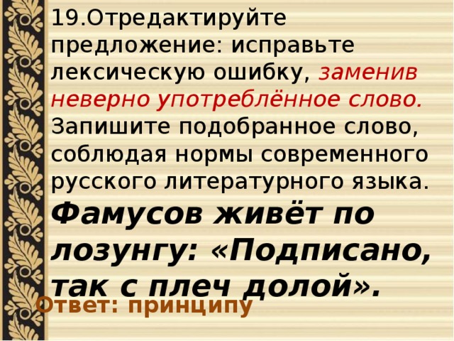 19.Отредактируйте предложение: исправьте лексическую ошибку, заменив неверно употреблённое слово. Запишите подобранное слово, соблюдая нормы современного русского литературного языка. Фамусов живёт по лозунгу: «Подписано, так с плеч долой». Ответ: принципу