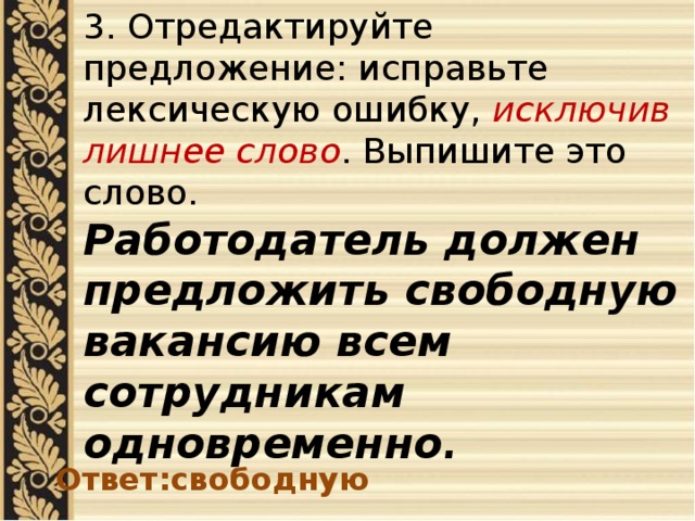 3. Отредактируйте предложение: исправьте лексическую ошибку, исключив лишнее слово . Выпишите это слово. Работодатель должен предложить свободную вакансию всем сотрудникам одновременно . Ответ:свободную