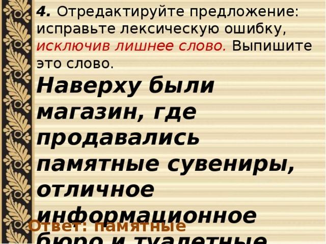 4. Отредактируйте предложение: исправьте лексическую ошибку, исключив лишнее слово. Выпишите это слово. Наверху были магазин, где продавались памятные сувениры, отличное информационное бюро и туалетные комнаты. Ответ: памятные