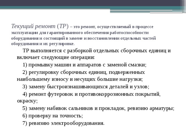 Текущий ремонт ( ТР ) – это ремонт, осуществляемый в процессе эксплуатации для гарантированного обеспечения работоспособности оборудования и состоящий в замене и восстановлении отдельных частей оборудования и их регулировке. ТР выполняется с разборкой отдельных сборочных единиц и включает следующие операции: 1) промывку машин и аппаратов с заменой смазки; 2) регулировку сборочных единиц, подверженных наибольшему износу и несущих большие нагрузки; 3) замену быстроизнашивающихся деталей и узлов; 4) ремонт футеровок и противокоррозионных покрытий, окраску; 5) замену набивок сальников и прокладок, ревизию арматуры; 6) проверку на точность; 7) ревизию электрооборудования.