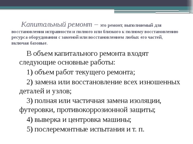Капитальный ремонт – это ремонт, выполняемый для восстановления исправности и полного или близкого к полному восстановлению ресурса оборудования с заменой или восстановлением любых его частей, включая базовые.   В объем капитального ремонта входят следующие основные работы: 1) объем работ текущего ремонта; 2) замена или восстановление всех изношенных деталей и узлов; 3) полная или частичная замена изоляции, футеровки, противокоррозионной защиты; 4) выверка и центровка машины; 5) послеремонтные испытания и т. п.