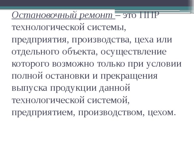 Остановочный ремонт  – это ППР технологической системы, предприятия, производства, цеха или отдельного объекта, осуществление которого возможно только при условии полной остановки и прекращения выпуска продукции данной технологической системой, предприятием, производством, цехом.