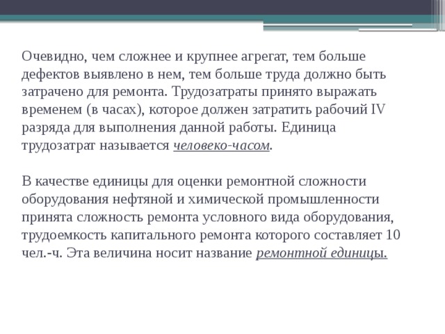 Очевидно, чем сложнее и крупнее агрегат, тем больше дефектов выявлено в нем, тем больше труда должно быть затрачено для ремонта. Трудозатраты принято выражать временем (в часах), которое должен затратить рабочий IV разряда для выполнения данной работы. Единица трудозатрат называется человеко-часом .   В качестве единицы для оценки ремонтной сложности оборудования нефтяной и химической промышленности принята сложность ремонта условного вида оборудования, трудоемкость капитального ремонта которого составляет 10 чел.-ч. Эта величина носит название ремонтной единиц ы.