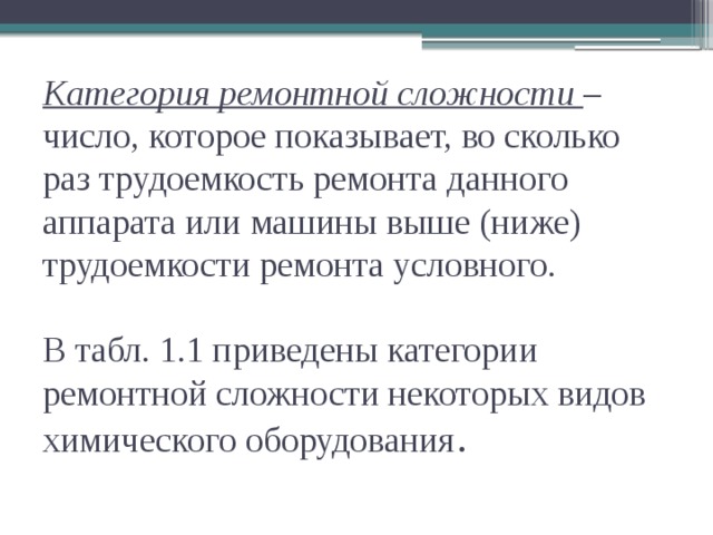 Категория ремонтной сложности  – число, которое показывает, во сколько раз трудоемкость ремонта данного аппарата или машины выше (ниже) трудоемкости ремонта условного.   В табл. 1.1 приведены категории ремонтной сложности некоторых видов химического оборудования .