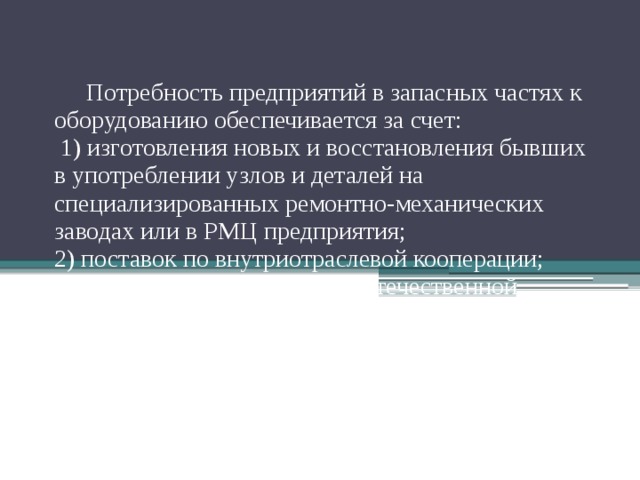 Потребность предприятий в запасных частях к оборудованию обеспечивается за счет:  1) изготовления новых и восстановления бывших в употреблении узлов и деталей на специализированных ремонтно-механических заводах или в РМЦ предприятия;  2) поставок по внутриотраслевой кооперации;  3) поставок запасных частей отечественной промышленностью ;  4) поставок по импорту.