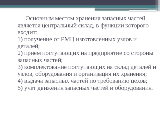 Основным местом хранения запасных частей является центральный склад, в функции которого входит:  1) получение от РМЦ изготовленных узлов и деталей;  2) прием поступающих на предприятие со стороны запасных частей;  3) комплектование поступающих на склад деталей и узлов, оборудования и организация их хранения;  4) выдача запасных частей по требованию цехов;  5) учет движения запасных частей и оборудования.