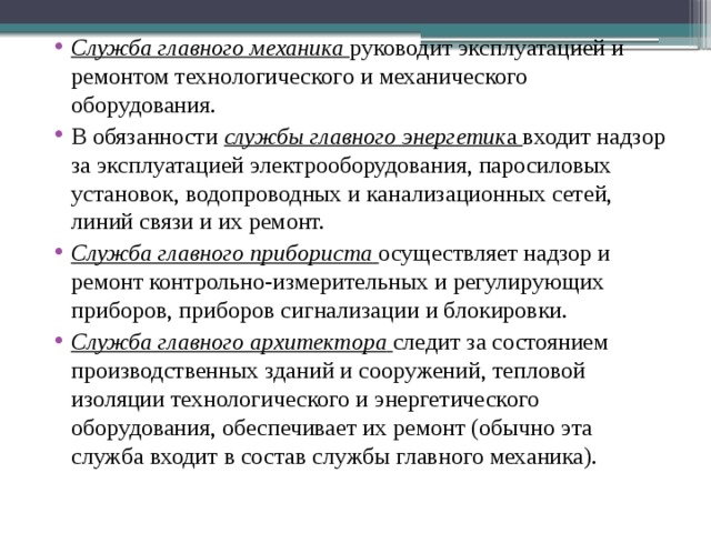 Служба главного механика  руководит эксплуатацией и ремонтом технологического и механического оборудования. В обязанности службы главного энергетик а входит надзор за эксплуатацией электрооборудования, паросиловых установок, водопроводных и канализационных сетей, линий связи и их ремонт. Служба главного прибориста  осуществляет надзор и ремонт контрольно-измерительных и регулирующих приборов, приборов сигнализации и блокировки. Служба главного архитектора
