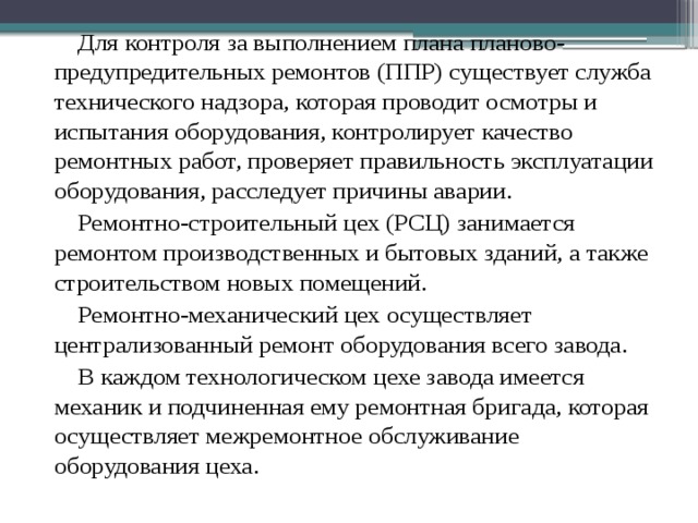 Для контроля за выполнением плана планово-предупредительных ремонтов (ППР) существует служба технического надзора, которая проводит осмотры и испытания оборудования, контролирует качество ремонтных работ, проверяет правильность эксплуатации оборудования, расследует причины аварии. Ремонтно-строительный цех (РСЦ) занимается ремонтом производственных и бытовых зданий, а также строительством новых помещений. Ремонтно-механический цех осуществляет централизованный ремонт оборудования всего завода. В каждом технологическом цехе завода имеется механик и подчиненная ему ремонтная бригада, которая осуществляет межремонтное обслуживание оборудования цеха.