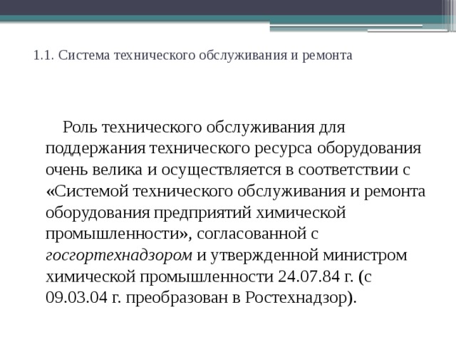 1.1. Система технического обслуживания и ремонта   Роль технического обслуживания для поддержания технического ресурса оборудования очень велика и осуществляется в соответствии с «Системой технического обслуживания и ремонта оборудования предприятий химической промышленности», согласованной с госгортехнадзором и утвержденной министром химической промышленности 24.07.84 г. (с 09.03.04 г. преобразован в Ростехнадзор).