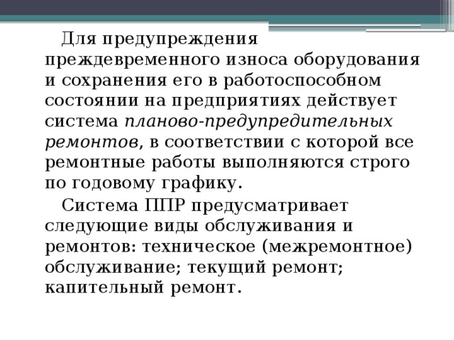 Для предупреждения преждевременного износа оборудования и сохранения его в работоспособном состоянии на предприятиях действует система планово-предупредительных ремонтов , в соответствии с которой все ремонтные работы выполняются строго по годовому графику. Система ППР предусматривает следующие виды обслуживания и ремонтов: техническое (межремонтное) обслуживание; текущий ремонт; капительный ремонт.