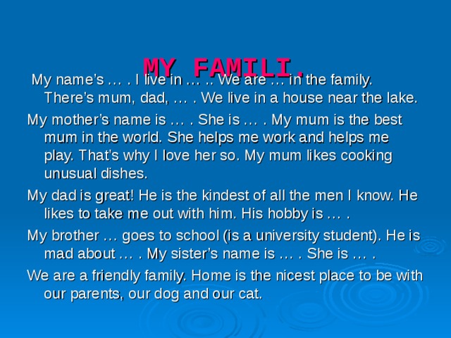 MY FAMILI.    My name’s … . I live in … .. We are … in the family. There’s mum, dad, … . We live in a house near the lake. My mother’s name is … . She is … . My mum is the best mum in the world. She helps me work and helps me play. That’s why I love her so. My mum likes cooking unusual dishes. My dad is great! He is the kindest of all the men I know. He likes to take me out with him. His hobby is … . My brother … goes to school (is a university student). He is mad about … . My sister’s name is … . She is … . We are a friendly family. Home is the nicest place to be with our parents, our dog and our cat.