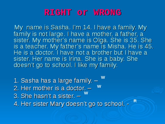 RIGHT or WRONG     My  name is Sasha. I’m 1 4 . I have a family. My family is not large. I have a mother, a father, a sister. My mother’s name is Olga. She is 35. She is a teacher. My father’s name is Misha. He is 45. He is a doctor. I have not a brother but I have a sister. Her name is Irina. She is a baby. She doesn’t go to school. I like my family.  1. Sasha has a large family. –  2. Her mother is a doctor. –  3. She hasn’t a sister. –  4. Her sister Mary doesn’t go to school. - W W W R