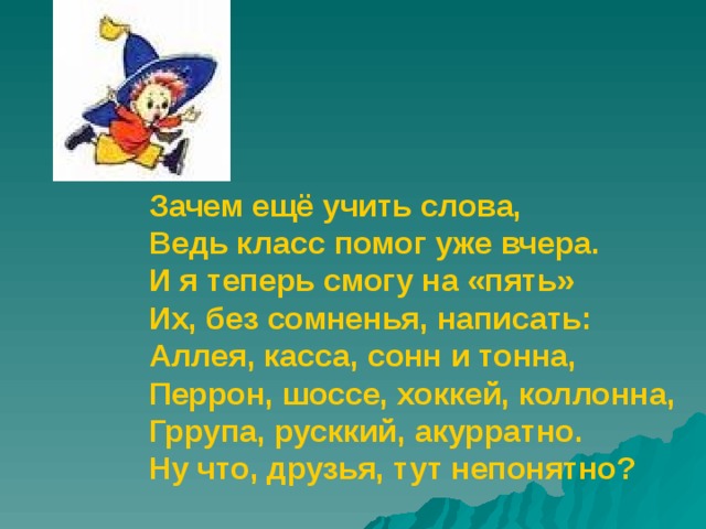 Зачем ещё учить слова, Ведь класс помог уже вчера. И я теперь смогу на «пять» Их, без сомненья, написать: Аллея, касса, сонн и тонна, Перрон, шоссе, хоккей, коллонна, Гррупа, русккий, акурратно. Ну что, друзья, тут непонятно?