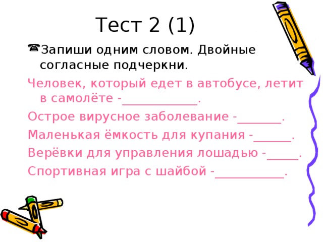 Тест 2 (1) Запиши одним словом. Двойные согласные подчеркни. Человек, который едет в автобусе, летит в самолёте -____________. Острое вирусное заболевание -_______. Маленькая ёмкость для купания -______. Верёвки для управления лошадью -_____. Спортивная игра с шайбой -___________.