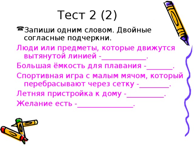 Тест 2 (2) Запиши одним словом. Двойные согласные подчеркни. Люди или предметы, которые движутся вытянутой линией -____________. Большая ёмкость для плавания -_______. Спортивная игра с малым мячом, который перебрасывают через сетку -________. Летняя пристройка к дому -__________. Желание есть -_______________.