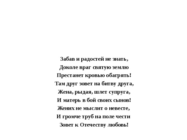 Забав и радостей не знать, Доколе враг святую землю Престанет кровью обагрять! Там друг зовет на битву друга, Жена, рыдая, шлет супруга, И матерь в бой своих сынов! Жених не мыслит о невесте, И громче труб на поле чести Зовет к Отечеству любовь!