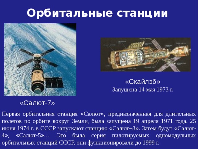 Орбитальные станции «Скайлэб» Запущена 14 мая 1973 г. «Салют-7» Первая орбитальная станция « Салют » , предназначенная для длительных полетов по орбите вокруг Земли, была запущена 19 апреля 1971 года. 25 июня 1974 г. в СССР запускают станцию « Салют – 3 » . Затем будут « Салют-4 » , « Салют-5 »… Это была серия пилотируемых одномодульных орбитальных станций СССР, они функционировали до 1999 г.