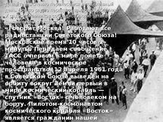 Давайте мысленно перенесемся в тот славный день. Вот по радио передают важное сообщение… У радиоприемников собрались люди, затаив дыхание, они слушают голос диктора: «Говорит Москва! Работают все радиостанции Советского Союза! Московское время 10 часов 2 минуты. Передаем сообщение ТАСС о первом в мире полете человека в космическое пространство. 12 апреля 1961 года в Советском Союзе выведен на орбиту вокруг Земли первый в мире космический корабль — спутник «Восток» с человеком на борту. Пилотом-космонавтом космического корабля «Восток» является гражданин нашей страны, летчик Гагарин Юрий Алексеевич».