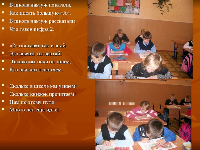 В школе нам уж показали, Как писать большую «А». В школе нам уж рассказали, Что такое цифра 2.  «2» поставят так и знай- Это значит ты лентяй!  Только мы пока не знаем, Кто окажется лентяем.  Сколько в школе мы узнаем! Сколько книжек прочитаем! Нам по этому пути Много лет ещё идти!