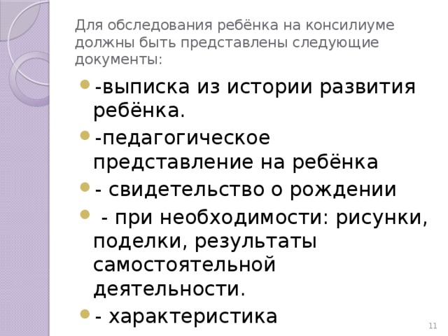 Для обследования ребёнка на консилиуме должны быть представлены следующие документы: -выписка из истории развития ребёнка. -педагогическое представление на ребёнка - свидетельство о рождении  - при необходимости: рисунки, поделки, результаты самостоятельной деятельности. - характеристика