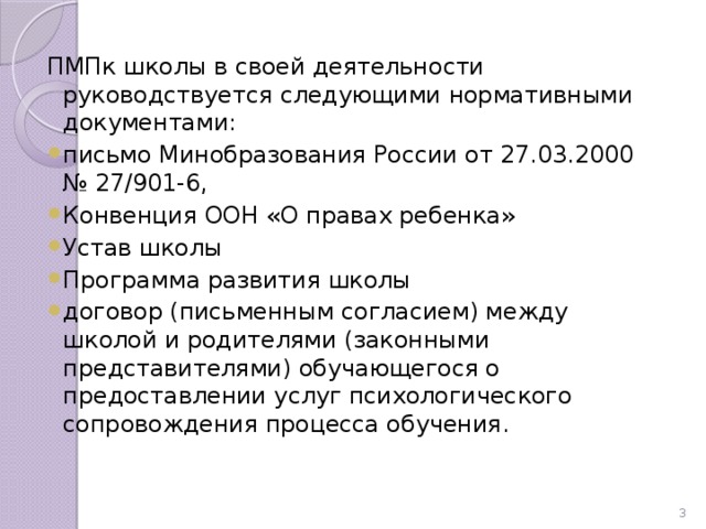 ПМПк школы в своей деятельности руководствуется следующими нормативными документами: письмо Минобразования России от 27.03.2000 № 27/901-6, Конвенция ООН «О правах ребенка» Устав школы Программа развития школы договор (письменным согласием) между школой и родителями (законными представителями) обучающегося о предоставлении услуг психологического сопровождения процесса обучения. 