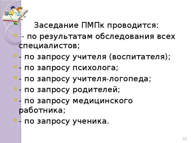 Заседание ПМПк проводится:  - по результатам обследования всех специалистов; - по запросу учителя (воспитателя); - по запросу психолога; - по запросу учителя-логопеда; - по запросу родителей; - по запросу медицинского работника; - по запросу ученика.