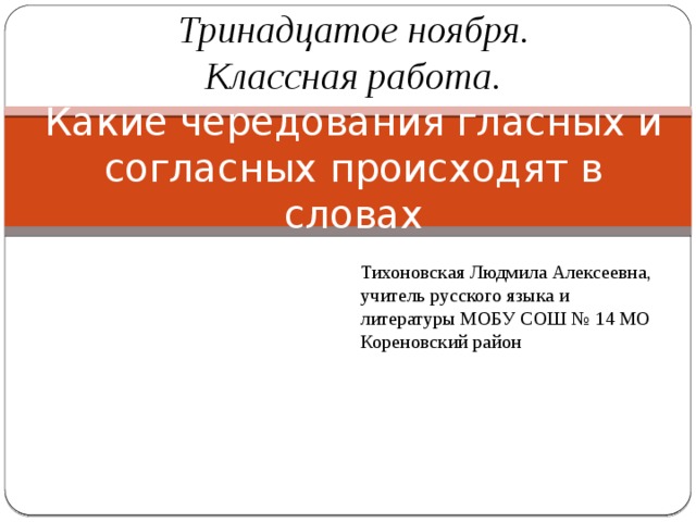 Тринадцатое ноября.  Классная работа.  Какие чередования гласных и согласных происходят в словах Тихоновская Людмила Алексеевна, учитель русского языка и литературы МОБУ СОШ № 14 МО Кореновский район