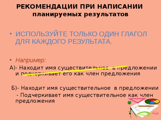 РЕКОМЕНДАЦИИ ПРИ НАПИСАНИИ  планируемых результатов ИСПОЛЬЗУЙТЕ ТОЛЬКО ОДИН ГЛАГОЛ ДЛЯ КАЖДОГО РЕЗУЛЬТАТА. Например: А)- Находит имя существительное в предложении и подчеркива е т его как член предложения  Б)- Находит имя существительное в предложении  - Подчеркива е т имя существительное как член предложения