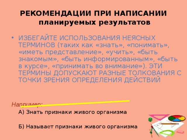 РЕКОМЕНДАЦИИ ПРИ НАПИСАНИИ  планируемых результатов ИЗБЕГАЙТЕ ИСПОЛЬЗОВАНИЯ НЕЯСНЫХ ТЕРМИНОВ (таких как «знать», «понимать», «иметь представление», «учить», «быть знакомым», «быть информированным», «быть в курсе», «принимать во внимание»). ЭТИ ТЕРМИНЫ ДОПУСКАЮТ РАЗНЫЕ ТОЛКОВАНИЯ С ТОЧКИ ЗРЕНИЯ ОПРЕДЕЛЕНИЯ ДЕЙСТВИЙ  Например:  А) Знать признаки живого организма  Б) Называ е т признаки живого организма