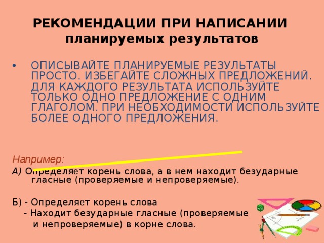 РЕКОМЕНДАЦИИ ПРИ НАПИСАНИИ  планируемых результатов ОПИСЫВАЙТЕ ПЛАНИРУЕМЫЕ РЕЗУЛЬТАТЫ ПРОСТО. ИЗБЕГАЙТЕ СЛОЖНЫХ ПРЕДЛОЖЕНИЙ. ДЛЯ КАЖДОГО РЕЗУЛЬТАТА ИСПОЛЬЗУЙТЕ ТОЛЬКО ОДНО ПРЕДЛОЖЕНИЕ С ОДНИМ ГЛАГОЛОМ. ПРИ НЕОБХОДИМОСТИ ИСПОЛЬЗУЙТЕ БОЛЕЕ ОДНОГО ПРЕДЛОЖЕНИЯ. Например: А) Определя е т корень слова, а в нем находит безударные гласные (проверяемые и непроверяемые). Б) - Определя е т корень слова  - Находит безударные гласные (проверяемые  и непроверяемые) в корне слова.