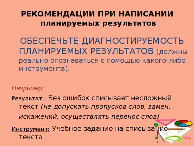 РЕКОМЕНДАЦИИ ПРИ НАПИСАНИИ  планируемых результатов  ОБЕСПЕЧЬТЕ ДИАГНОСТИРУЕМОСТЬ ПЛАНИРУЕМЫХ РЕЗУЛЬТАТОВ (должны реально опознаваться с помощью какого-либо инструмента). Например: Результат: . Без ошибок списыва е т несложный текст (не допускать пропусков слов, замен, искажений, осуществлять перенос слов)  Инструмент:  Учебное задание на списывание текста