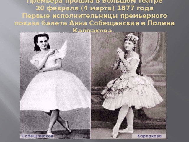 Премьера прошла в Большом театре  20 февраля (4 марта) 1877 года  Первые исполнительницы премьерного показа балета Анна Собещанская и Полина Карпакова.