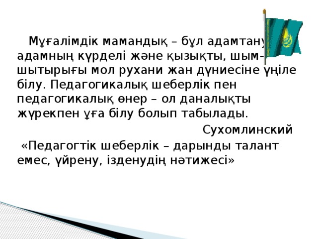    Мұғалімдік мамандық – бұл адамтану, адамның күрделі және қызықты, шым–шытырығы мол рухани жан дүниесіне үңіле білу. Педагогикалық шеберлік пен педагогикалық өнер – ол даналықты жүрекпен ұға білу болып табылады.  Сухомлинский   «Педагогтік шеберлік – дарынды талант емес, үйрену, ізденудің нәтижесі»