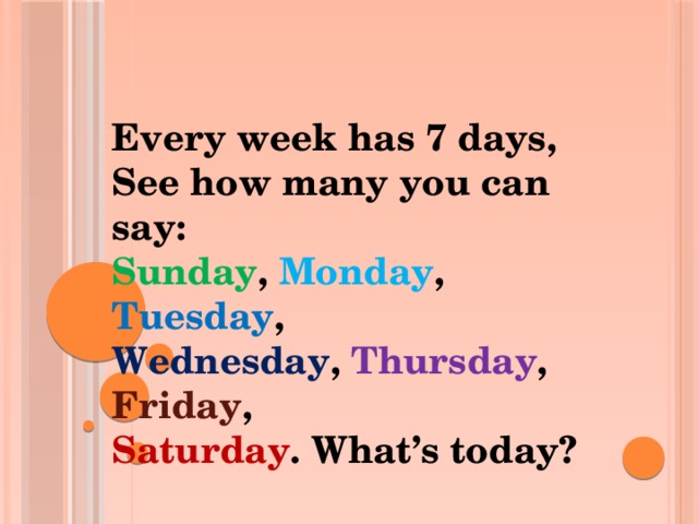 Every week has 7 days,  See how many you can say:  Sunday ,  Monday , Tuesday ,  Wednesday ,  Thursday ,  Friday ,  Saturday .  What’s today?