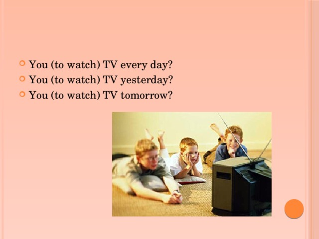 You (to watch) TV every day? You (to watch) TV yesterday? You (to watch) TV tomorrow?
