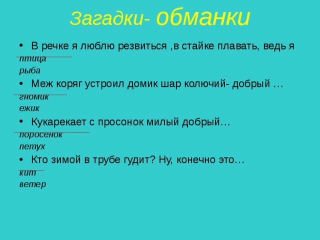 Загадки- обманки   В речке я люблю резвиться ,в стайке плавать, ведь я птица рыба Меж коряг устроил домик шар колючий- добрый … гномик ежик Кукарекает с просонок милый добрый… поросенок петух Кто зимой в трубе гудит? Ну, конечно это… кит ветер