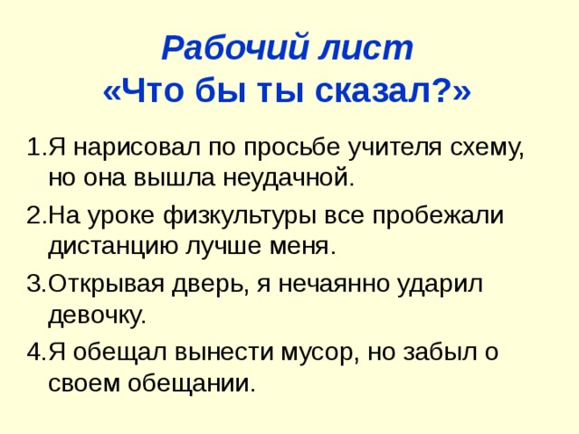 Рабочий лист  «Что бы ты сказал?» 1 . Я нарисовал по просьбе учителя схему, но она вышла неудачной. 2 . На уроке физкультуры все пробежали дистанцию лучше меня. 3.Открывая дверь, я нечаянно ударил девочку. 4.Я обещал вынести мусор, но забыл о своем обещании.