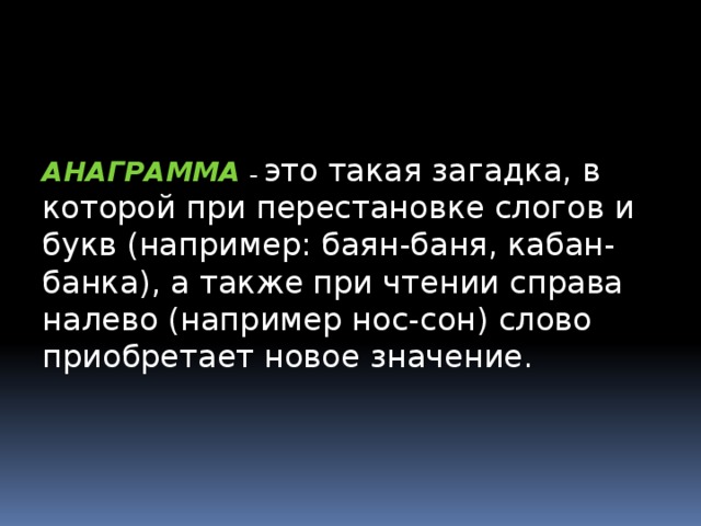 АНАГРАММА  – это такая загадка, в которой при перестановке слогов и букв (например: баян-баня, кабан- банка), а также при чтении справа налево (например нос-сон) слово приобретает новое значение. АНАГРАММА -